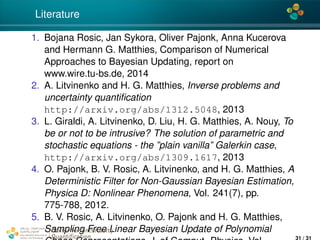 4*
Literature
1. Bojana Rosic, Jan Sykora, Oliver Pajonk, Anna Kucerova
and Hermann G. Matthies, Comparison of Numerical
Approaches to Bayesian Updating, report on
www.wire.tu-bs.de, 2014
2. A. Litvinenko and H. G. Matthies, Inverse problems and
uncertainty quantiﬁcation
http://arxiv.org/abs/1312.5048, 2013
3. L. Giraldi, A. Litvinenko, D. Liu, H. G. Matthies, A. Nouy, To
be or not to be intrusive? The solution of parametric and
stochastic equations - the ”plain vanilla” Galerkin case,
http://arxiv.org/abs/1309.1617, 2013
4. O. Pajonk, B. V. Rosic, A. Litvinenko, and H. G. Matthies, A
Deterministic Filter for Non-Gaussian Bayesian Estimation,
Physica D: Nonlinear Phenomena, Vol. 241(7), pp.
775-788, 2012.
5. B. V. Rosic, A. Litvinenko, O. Pajonk and H. G. Matthies,
Sampling Free Linear Bayesian Update of PolynomialCenter for Uncertainty
Quantiﬁcation
ation Logo Lock-up
31 / 31
 