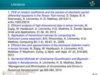 4*
Literature
1. PCE of random coefﬁcients and the solution of stochastic partial
differential equations in the Tensor Train format, S. Dolgov, B. N.
Khoromskij, A. Litvinenko, H. G. Matthies, 2015/3/11,
arXiv:1503.03210
2. Efﬁcient analysis of high dimensional data in tensor formats, M.
Espig, W. Hackbusch, A. Litvinenko, H.G. Matthies, E. Zander Sparse
Grids and Applications, 31-56, 40, 2013
3. Application of hierarchical matrices for computing the
Karhunen-Loeve expansion, B.N. Khoromskij, A. Litvinenko, H.G.
Matthies, Computing 84 (1-2), 49-67, 31, 2009
4. Efﬁcient low-rank approximation of the stochastic Galerkin matrix
in tensor formats, M. Espig, W. Hackbusch, A. Litvinenko, H.G.
Matthies, P. Waehnert, Comp. & Math. with Appl. 67 (4), 818-829,
2012
5. Numerical Methods for Uncertainty Quantiﬁcation and Bayesian
Update in Aerodynamics, A. Litvinenko, H. G. Matthies, Book
”Management and Minimisation of Uncertainties and Errors in
Numerical Aerodynamics” pp 265-282, 2013
Center for Uncertainty
Quantiﬁcation
ation Logo Lock-up
32 / 31
 