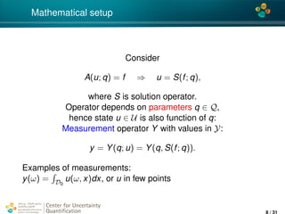 4*
Mathematical setup
Consider
A(u; q) = f ⇒ u = S(f; q),
where S is solution operator.
Operator depends on parameters q ∈ Q,
hence state u ∈ U is also function of q:
Measurement operator Y with values in Y:
y = Y(q; u) = Y(q, S(f; q)).
Examples of measurements:
y(ω) = D0
u(ω, x)dx, or u in few points
Center for Uncertainty
Quantiﬁcation
ation Logo Lock-up
8 / 31
 