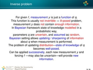 4*
Inverse problem
For given f, measurement y is just a function of q.
This function is usually not invertible ⇒ ill-posed problem,
measurement y does not contain enough information.
In Bayesian framework state of knowledge modelled in a
probabilistic way,
parameters q are uncertain, and assumed as random.
Bayesian setting allows updating / sharpening of information
about q when measurement is performed.
The problem of updating distribution—state of knowledge of q
becomes well-posed.
Can be applied successively, each new measurement y and
forcing f —may also be uncertain—will provide new
information.
Center for Uncertainty
Quantiﬁcation
ation Logo Lock-up
9 / 31
 
