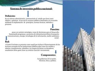 Es un sistema administrativo perteneciente al estado que tiene como
objetivo optimizar el uso de los recursos públicos destinados a la inversión
mediante la implantación de principios, normas técnicas, métodos y
procesos.
posee un carácter estratégico, toma de decisiones para el Desarrollo,
financiando programas y proyectos de infraestructura física (transporte,
comunicaciones, energía, tecnologías de la información, medio ambiente),
social .
el Gasto Corriente se presenta como aquél que incluye el financiamiento de las
acciones normales de las instituciones públicas tales como los sueldos y
salarios, transferencias, subsidios y la compra de bienes no duraderos,
usualmente dicho gasto tiene un carácter inercial e incremental.
Los gobiernos de la nación.
Técnicas, ética y política.
 