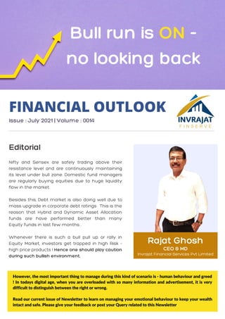 Rajat Ghosh
CEO & MD
Invrajat Financial Services Pvt Limited
Nifty and Sensex are safely trading above their
resistance level and are continuously maintaining
its level under bull zone. Domestic fund managers
are regularly buying equities due to huge liquidity
flow in the market.
Besides this, Debt market is also doing well due to
mass upgrade in corporate debt ratings . This is the
reason that Hybrid and Dynamic Asset Allocation
funds are have performed better than many
Equity funds in last few months .
Whenever there is such a bull pull up or rally in
Equity Market, investors get trapped in high Risk -
high price products ! Hence one should play caution
during such bullish environment.
FINANCIAL OUTLOOK
Issue : July 2021 | Volume : 0014
Editorial
Bull run is ON -
no looking back
However, the most important thing to manage during this kind of scenario is - human behaviour and greed
! In todays digital age, when you are overloaded with so many information and advertisement, it is very
difficult to distinguish between the right or wrong.
Read our current issue of Newsletter to learn on managing your emotional behaviour to keep your wealth
intact and safe. Please give your feedback or post your Query related to this Newsletter
 