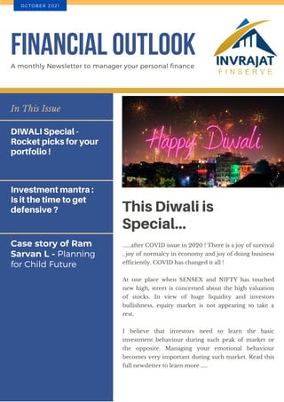 Case story of Ram
Sarvan L - Planning
for Child Future
In This Issue
DIWALI Special -
Rocket picks for your
portfolio !
Investment mantra :
Is it the time to get
defensive ? This Diwali is
Special...
......after COVID issue in 2020 ! There is a joy of survival
, joy of normalcy in economy and joy of doing business
efficiently. COVID has changed it all !
At one place when SENSEX and NIFTY has touched
new high, street is concerned about the high valuation
of stocks. In view of huge liquidity and investors
bullishness, equity market is not appearing to take a
rest.
I believe that investors need to learn the basic
investment behaviour during such peak of market or
the opposite. Managing your emotional behaviour
becomes very important during such market. Read this
full newsletter to learn more .....
FINANCIAL OUTLOOK
A monthly Newsletter to manager your personal finance
O C T O B E R 2 0 2 1
 