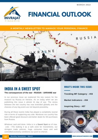MARCH 2022
In our previous issue we explained the key reason for the
invasion by Russia on Ukraine. As on today when we are
publishing this issue it almost 41 day of war. The stress
between the two country has now extended globally and the
chances of any big event are not beyond possibility.
During all these events India has played a completely neutral
role in terms of supporting any side. Moreover our country has
been offered good discount and better deals for Oil purchases
from Russia.
Whatever said and done, India is in a Sweet Spot as of now.
Like - FIIs looking it as a safe zone for investments, our
stringent trade policies, huge consumer base and well
controlled economy conditions our point to cherish.
INDIA IN A SWEET SPOT
The consequences of the war - RUSSIA - UKRAINE war
Trending MF Category - #03
Market Indicators - #04
Inspiring Story - #07
WHAT'S INSIDE THIS ISSUE:
FINANCIAL OUTLOOK
A MONTHLY NEWSLETTER TO MANAGE YOUR PERSONAL FINANCE
Monthly Newsletter - March
01 WWW.INVRAJATFINSERVE.COM
 