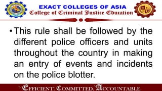 •This rule shall be followed by the
different police officers and units
throughout the country in making
an entry of events and incidents
on the police blotter.
 