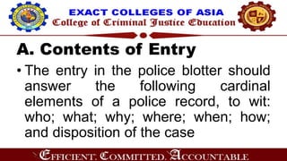 A. Contents of Entry
• The entry in the police blotter should
answer the following cardinal
elements of a police record, to wit:
who; what; why; where; when; how;
and disposition of the case
 