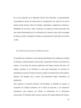 52
En el caso particular de la Educación Inicial, Fase Preescolar, es particularmente
recomendada la técnica de observación de extrospección, por medio de la cual la
docente puede informar sobre las actitudes, capacidades, competencias, destrezas y
habilidades de los niños y niñas. Asimismo, los registros de observación para esta
fase estarán determinados por los realizados por la docente, quien será la encargada
de observar, medir e interpretar los hechos u acontecimientos observados en los niños
y niñas.
b) EL PORTAFOLIO (CARPETA DE PRODUCCIONES)
Un portafolio de evaluación es una selección planificada de los trabajos que realizan
los alumnos y alumnas durante el año escolar, es parecido al “dossier” que utilizan los
artistas, el cual reúne una muestra significativa del trabajo artístico del autor. Los
trabajos incluidos en el Portafolio se usan para documentar los procesos de
aprendizajes escolares de manera concreta y pueden ser producciones de tipo gráfico-
plásticas, del lenguaje oral y escrito, del pensamiento lógico matemático, de
exploración.
Para organizar el material contentivo del Portafolio se identifica la carpeta, se
incorporan los trabajos realizados con la fecha de ejecución y sus respectivos
comentarios, para registrar, por último, la información en el instrumento
seleccionado. El Portafolio debe contener muestras del trabajo habitual del alumno,
 