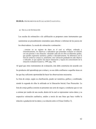62
III.III.II.- INSTRUMENTOS DE EVALUACIÓN CUALITATIVA
a) ESCALA DE ESTIMACIÓN
Las escalas de estimación o de calificación se proponen como instrumentos que
suministran un procedimiento sistemático para obtener e informar de los juicios de
los observadores. La escala de valoración o estimación :
…consiste en un registro de datos en el cual se reflejan, ordenada y
sistemáticamente, los objetivos o indicadores que pretenden evaluarse en relación
con una persona o una situación, valorando cada uno de ellos en diferentes grados,
que pueden expresarse numérica, gráfica o descriptivamente. Su diferencia con la
lista de control [o cotejo] es, justamente, esta valoración graduada de cada objetivo
o indicador, lo que supone una mayor matización y riqueza de conocimiento de la
situación evaluada (Casanova, 1999, pág. 156)
Al igual que otros instrumentos de evaluación, éste debe construirse de acuerdo con
los productos del aprendizaje por evaluar y su uso debe confinarse a aquellas áreas en
las que hay suficiente oportunidad de hacer las observaciones necesarias.
La lista de cotejo, según su clasificación, puede ser numérica, gráfica y combinada;
siendo la segunda de ellas la utilizada en la Educación Inicial, Fase Preescolar. La
lista de cotejo gráfica consiste en presentar una serie de rasgos y conductas que se van
a estimar por medio de una escala, dentro de la cual se representan varios datos y su
respectiva valoración cualitativa, unidos a través de una línea que hace visible la
relación o gradación de los datos y su relación entre sí (Véase Gráfico 3).
 