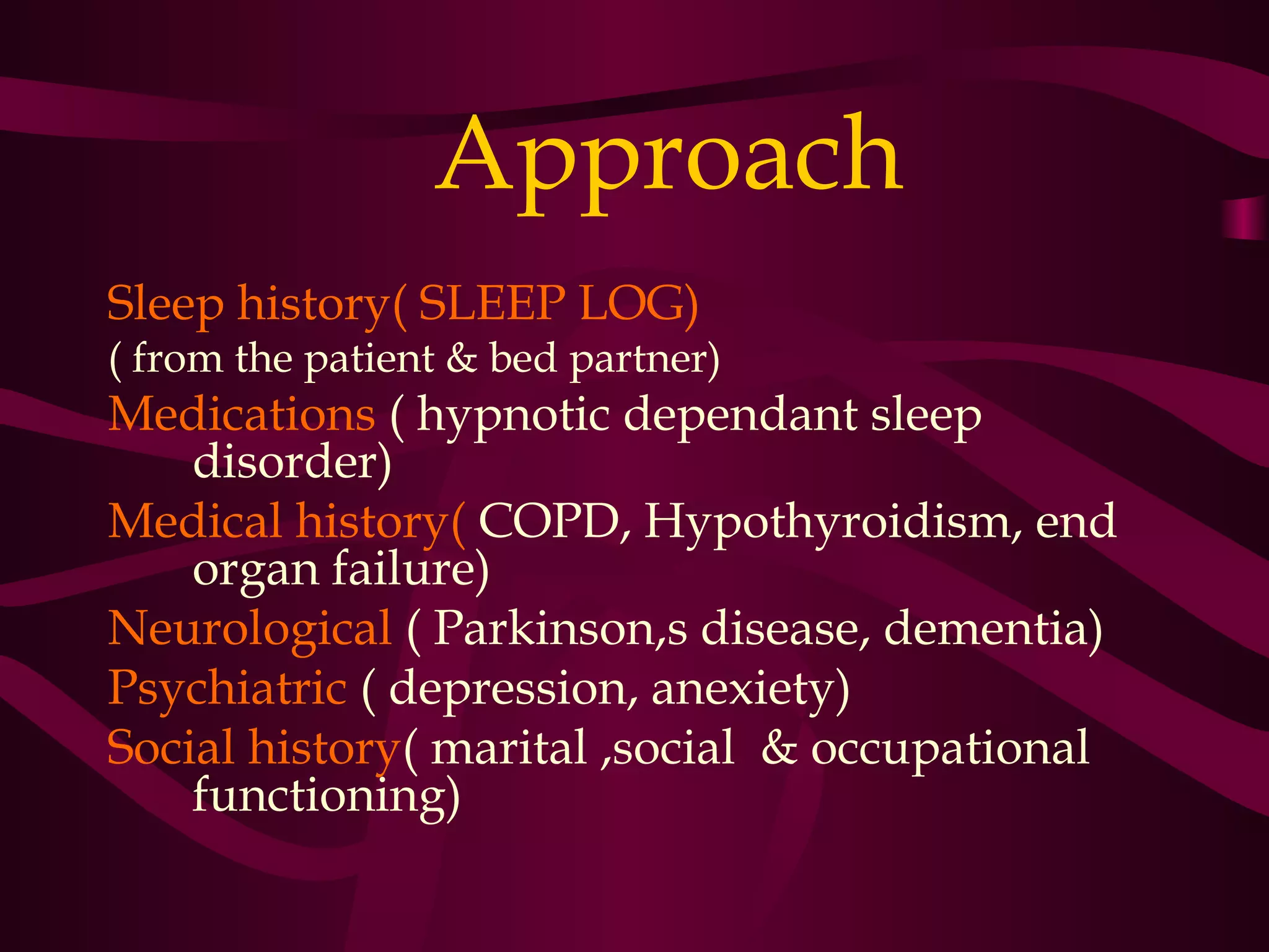 Approach
Sleep history( SLEEP LOG)
( from the patient & bed partner)
Medications ( hypnotic dependant sleep
    disorder)
Medical history( COPD, Hypothyroidism, end
    organ failure)
Neurological ( Parkinson,s disease, dementia)
Psychiatric ( depression, anexiety)
Social history( marital ,social & occupational
    functioning)
 