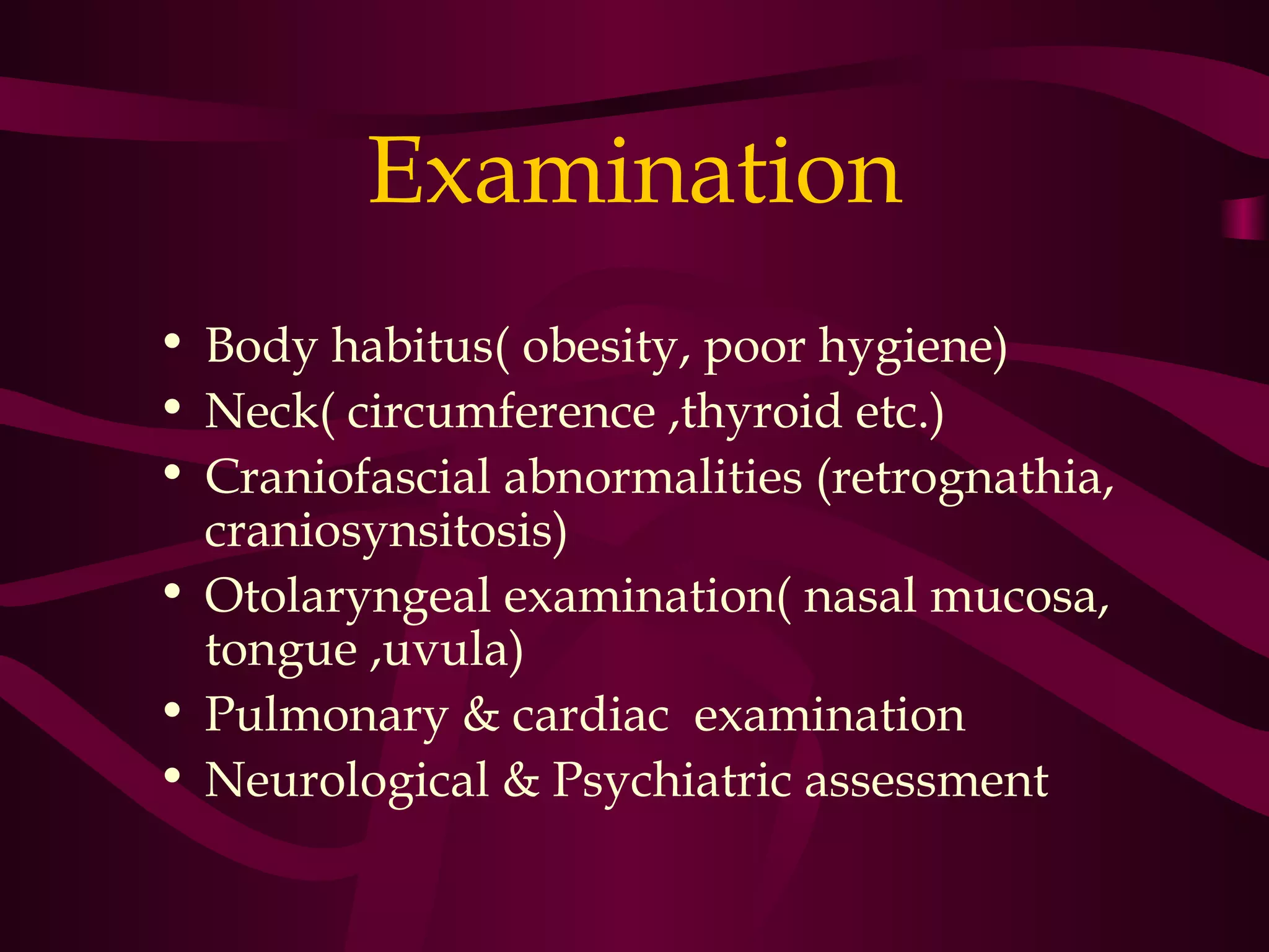 Examination
• Body habitus( obesity, poor hygiene)
• Neck( circumference ,thyroid etc.)
• Craniofascial abnormalities (retrognathia,
  craniosynsitosis)
• Otolaryngeal examination( nasal mucosa,
  tongue ,uvula)
• Pulmonary & cardiac examination
• Neurological & Psychiatric assessment
 