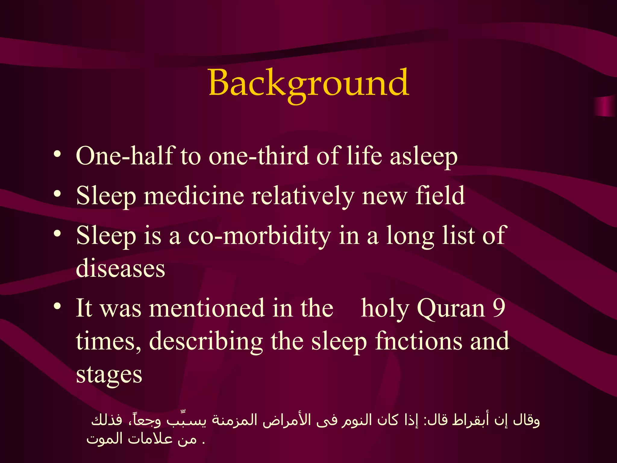 Background
• One-half to one-third of life asleep
• Sleep medicine relatively new field
• Sleep is a co-morbidity in a long list of
  diseases
• It was mentioned in the holy Quran 9
  times, describing the sleep fnctions and
  stages
    ‫وقال إن أبقراط قال: إذا كان النوم فى المراض المزمنة يس ّب وجعً، فذلك‬
          ‫ا‬     ‫ب‬
   ‫. من علمات الموت‬
 