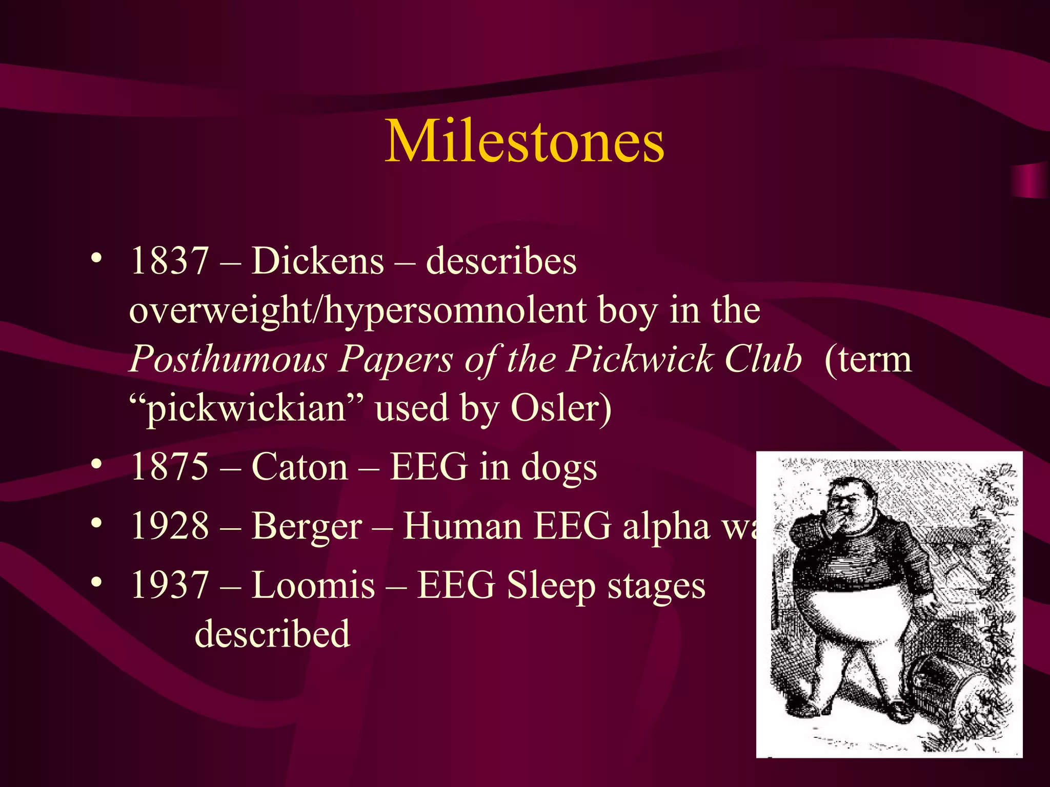 Milestones
• 1837 – Dickens – describes
  overweight/hypersomnolent boy in the
  Posthumous Papers of the Pickwick Club (term
  “pickwickian” used by Osler)
• 1875 – Caton – EEG in dogs
• 1928 – Berger – Human EEG alpha waves
• 1937 – Loomis – EEG Sleep stages
      described
 