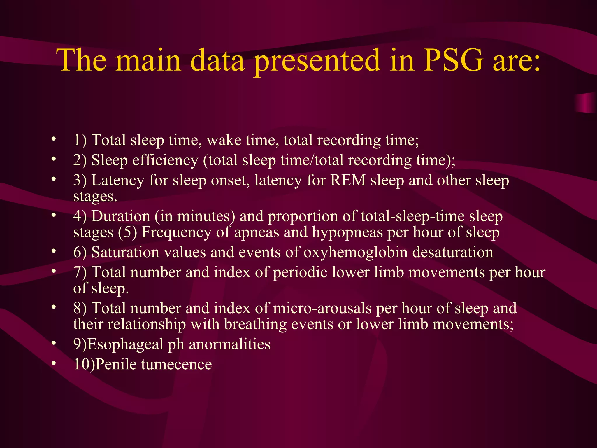 The main data presented in PSG are:

• 1) Total sleep time, wake time, total recording time;
• 2) Sleep efficiency (total sleep time/total recording time);
• 3) Latency for sleep onset, latency for REM sleep and other sleep
  stages.
• 4) Duration (in minutes) and proportion of total-sleep-time sleep
  stages (5) Frequency of apneas and hypopneas per hour of sleep
• 6) Saturation values and events of oxyhemoglobin desaturation
• 7) Total number and index of periodic lower limb movements per hour
  of sleep.
• 8) Total number and index of micro-arousals per hour of sleep and
  their relationship with breathing events or lower limb movements;
• 9)Esophageal ph anormalities
• 10)Penile tumecence
 