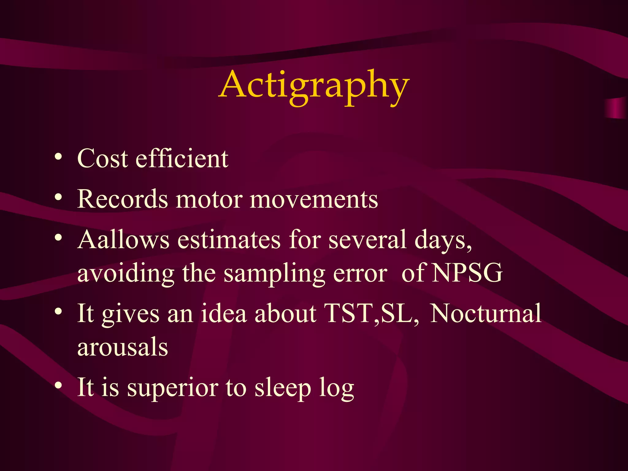 Actigraphy
• Cost efficient
• Records motor movements
• Aallows estimates for several days,
  avoiding the sampling error of NPSG
• It gives an idea about TST,SL, Nocturnal
  arousals
• It is superior to sleep log
 