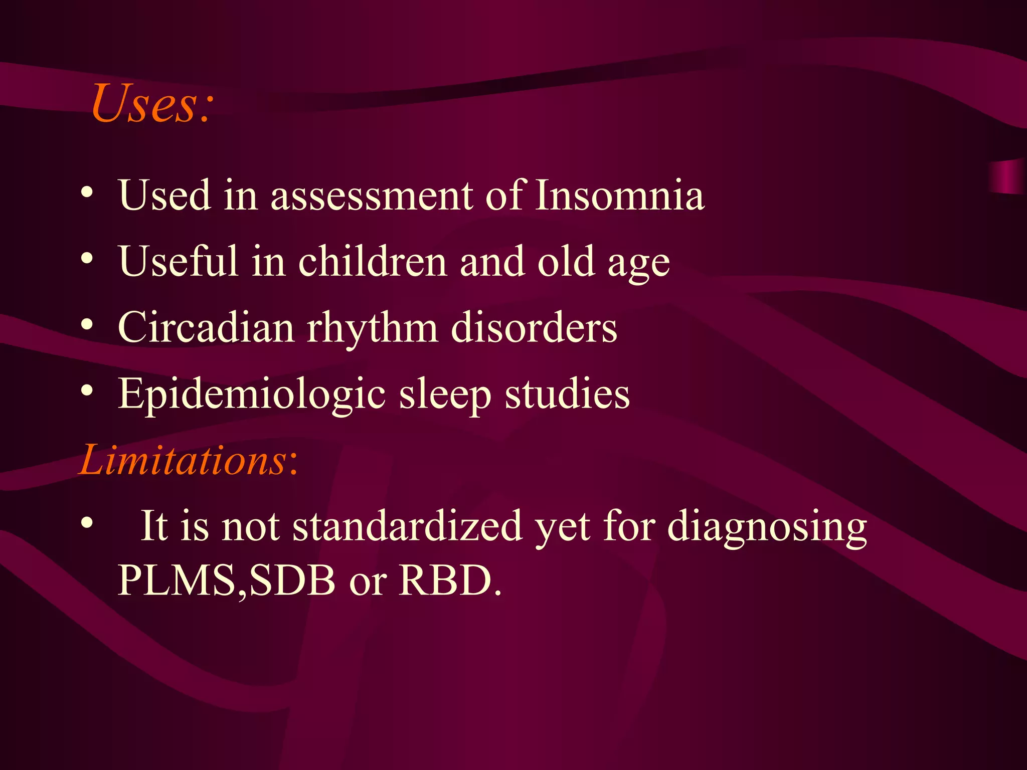 Uses:
• Used in assessment of Insomnia
• Useful in children and old age
• Circadian rhythm disorders
• Epidemiologic sleep studies
Limitations:
• It is not standardized yet for diagnosing
  PLMS,SDB or RBD.
 