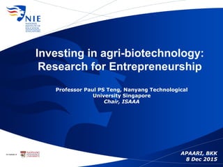 Investing in agri-biotechnology:
Research for Entrepreneurship
Professor Paul PS Teng, Nanyang Technological
University Singapore
Chair, ISAAA
APAARI, BKK
8 Dec 2015
 