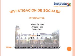INVESTIGACION DE SOCIALES Kiana Guzñay Andrea Pino Sonia Ortiz TEMA:  “Los Presidentes Constitucionales del Ecuador”. Curso:  6to “C” INTEGRANTES : 