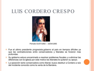 LUIS CORDERO CRESPO Periodo 01/07/1892 – 16/04/1895 Fue el ultimo presidente progresista.goberno al país en tiempos difíciles ya que las contradicciones entre conservadores y liberales se hicieron mas profundas. Su gobierno estuvo encaminado a resolver problemas fiscales y a eliminar las diferencias con la iglesia por este motivo los liberales le quitaron su apoyo. La oposición tanto conservadora como liberal, busco destituir a Cordero a raíz del incidente conocido como la venta de la Bandera. 
