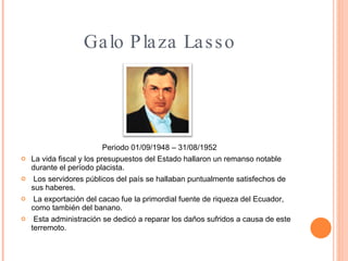 Galo Plaza Lasso Periodo 01/09/1948 – 31/08/1952 La vida fiscal y los presupuestos del Estado hallaron un remanso notable durante el período placista. Los servidores públicos del país se hallaban puntualmente satisfechos de sus haberes. La exportación del cacao fue la primordial fuente de riqueza del Ecuador, como también del banano. Esta administración se dedicó a reparar los daños sufridos a causa de este terremoto. 