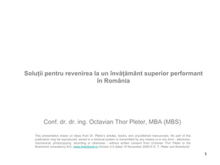 Soluţii pentru revenirea la un învăţământ superior performant în România This presentation draws on ideas from Dr. Pleter’s articles, books, and unpublished manuscripts. No part of this publication may be reproduced, stored in a retrieval system or transmitted by any means or in any form - electronic, mechanical, photocopying, recording or otherwise - without written consent from Octavian Thor Pleter or the Brainbond consultancy firm,  www.brainbond.ro   Version 2.0 dated 19 November 2009 © O. T. Pleter and Brainbond Conf. dr. dr. ing. Octavian Thor Pleter , MBA (MBS) 
