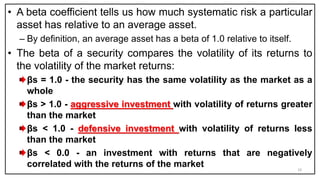 • A beta coefficient tells us how much systematic risk a particular
asset has relative to an average asset.
– By definition, an average asset has a beta of 1.0 relative to itself.
• The beta of a security compares the volatility of its returns to
the volatility of the market returns:
βs = 1.0 - the security has the same volatility as the market as a
whole
βs > 1.0 - aggressive investment with volatility of returns greater
than the market
βs < 1.0 - defensive investment with volatility of returns less
than the market
βs < 0.0 - an investment with returns that are negatively
correlated with the returns of the market 10
 