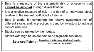• Beta is a measure of the systematic risk of a security that
cannot be avoided through diversification.
• It is a relative measure of risk – the risk of an individual stock
relative to the market portfolio of all stocks.
• Beta is useful for comparing the relative systematic risk of
different stocks and, in practice, is used by investors to judge a
stock's riskiness.
• Stocks can be ranked by their betas.
• Stocks with high betas are said to be high-risk securities.
Beta coefficient =
𝐂𝐨𝐯𝐚𝐫𝐢𝐚𝐧𝐜𝐞 𝐛𝐞𝐭𝐰𝐞𝐞𝐧 𝐚 𝐬𝐭𝐨𝐜𝐤 𝐚𝐧𝐝 𝐦𝐚𝐫𝐤𝐞𝐭
𝐯𝐚𝐫𝐢𝐚𝐧𝐜𝐞 𝐨𝐟 𝐭𝐡𝐞 𝐦𝐚𝐫𝐤𝐞𝐭
11
 
