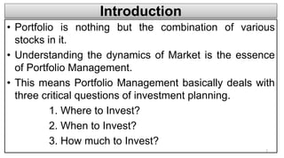 Introduction
• Portfolio is nothing but the combination of various
stocks in it.
• Understanding the dynamics of Market is the essence
of Portfolio Management.
• This means Portfolio Management basically deals with
three critical questions of investment planning.
1. Where to Invest?
2. When to Invest?
3. How much to Invest?
2
 
