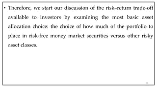 • Therefore, we start our discussion of the risk–return trade-off
available to investors by examining the most basic asset
allocation choice: the choice of how much of the portfolio to
place in risk-free money market securities versus other risky
asset classes.
24
 