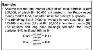 Example:
• Assume that the total market value of an initial portfolio is Birr
300,000, of which Birr 90,000 is invested in the Ready Asset
money market fund, a risk-free asset for practical purposes.
• The remaining Birr 210,000 is invested in risky securities—Birr
113,400 in equities (E) and Birr 96,600 in long-term bonds (B).
The equities and long bond holdings comprise “the” risky
portfolio, 54% in E and 46% in B:
E: wE =
113,400
210,000
= 𝟎. 𝟓𝟒
B: wB =
96,600
210,000
= 𝟎.46
25
 