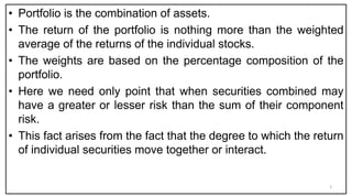 • Portfolio is the combination of assets.
• The return of the portfolio is nothing more than the weighted
average of the returns of the individual stocks.
• The weights are based on the percentage composition of the
portfolio.
• Here we need only point that when securities combined may
have a greater or lesser risk than the sum of their component
risk.
• This fact arises from the fact that the degree to which the return
of individual securities move together or interact.
3
 