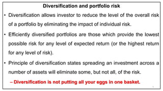 Diversification and portfolio risk
• Diversification allows investor to reduce the level of the overall risk
of a portfolio by eliminating the impact of individual risk.
• Efficiently diversified portfolios are those which provide the lowest
possible risk for any level of expected return (or the highest return
for any level of risk).
• Principle of diversification states spreading an investment across a
number of assets will eliminate some, but not all, of the risk.
– Diversification is not putting all your eggs in one basket.
5
 