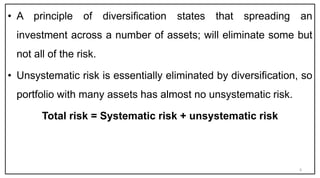 • A principle of diversification states that spreading an
investment across a number of assets; will eliminate some but
not all of the risk.
• Unsystematic risk is essentially eliminated by diversification, so
portfolio with many assets has almost no unsystematic risk.
Total risk = Systematic risk + unsystematic risk
6
 