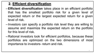 2. Efficient diversification
–Efficient diversification takes place in an efficient portfolio
that has the smallest portfolio risk for a given level of
expected return or the largest expected return for a given
level of risk.
–Investors can specify a portfolio risk level they are willing to
assume and maximize the expected return on the portfolio
for this level of risk.
–Rational investors look for efficient portfolios, because these
portfolios are optimized on the two dimensions of most
importance to investors- return and risk.
8
 