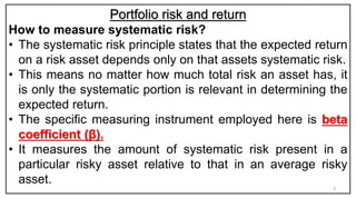 Portfolio risk and return
How to measure systematic risk?
• The systematic risk principle states that the expected return
on a risk asset depends only on that assets systematic risk.
• This means no matter how much total risk an asset has, it
is only the systematic portion is relevant in determining the
expected return.
• The specific measuring instrument employed here is beta
coefficient (β).
• It measures the amount of systematic risk present in a
particular risky asset relative to that in an average risky
asset.
9
 