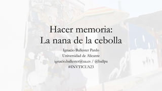 Hacer memoria:
La nana de la cebolla
Ignacio Ballester Pardo
Universidad de Alicante
ignacio.ballester@ua.es / @ballpa
#INVTICUA23
 