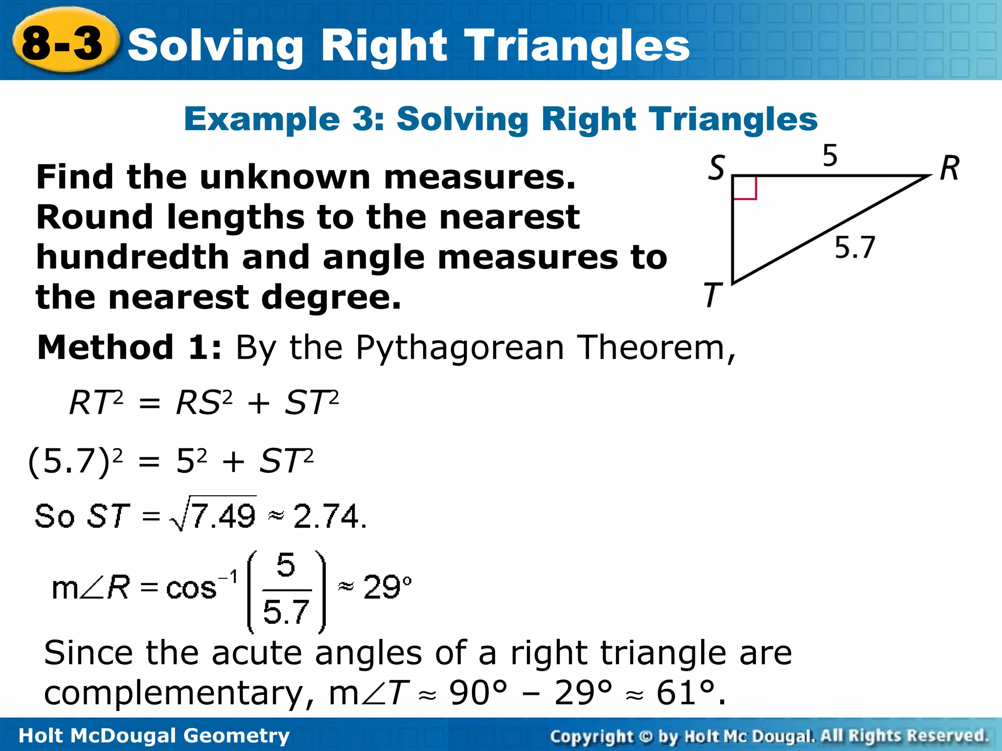 Holt McDougal Geometry
8-3 Solving Right Triangles
Example 3: Solving Right Triangles
Find the unknown measures.
Round lengths to the nearest
hundredth and angle measures to
the nearest degree.
Method 1: By the Pythagorean Theorem,
Since the acute angles of a right triangle are
complementary, m∠T ≈ 90° – 29° ≈ 61°.
RT2
= RS2
+ ST2
(5.7)2
= 52
+ ST2
 