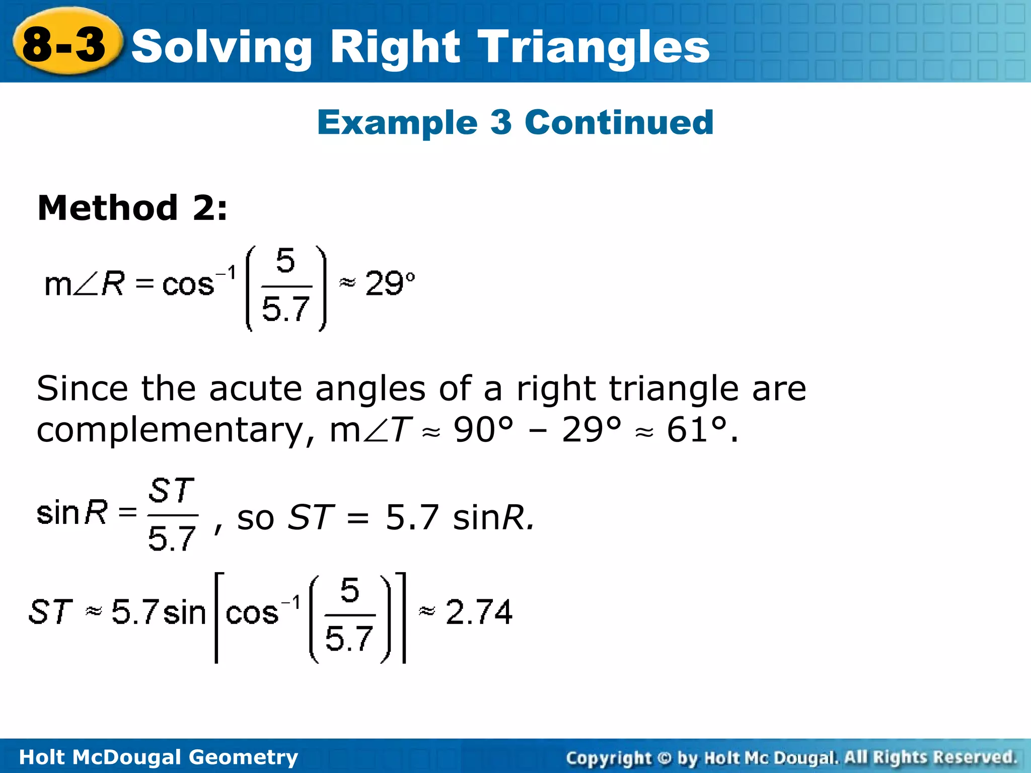 Holt McDougal Geometry
8-3 Solving Right Triangles
Example 3 Continued
Method 2:
Since the acute angles of a right triangle are
complementary, m∠T ≈ 90° – 29° ≈ 61°.
, so ST = 5.7 sinR.
 