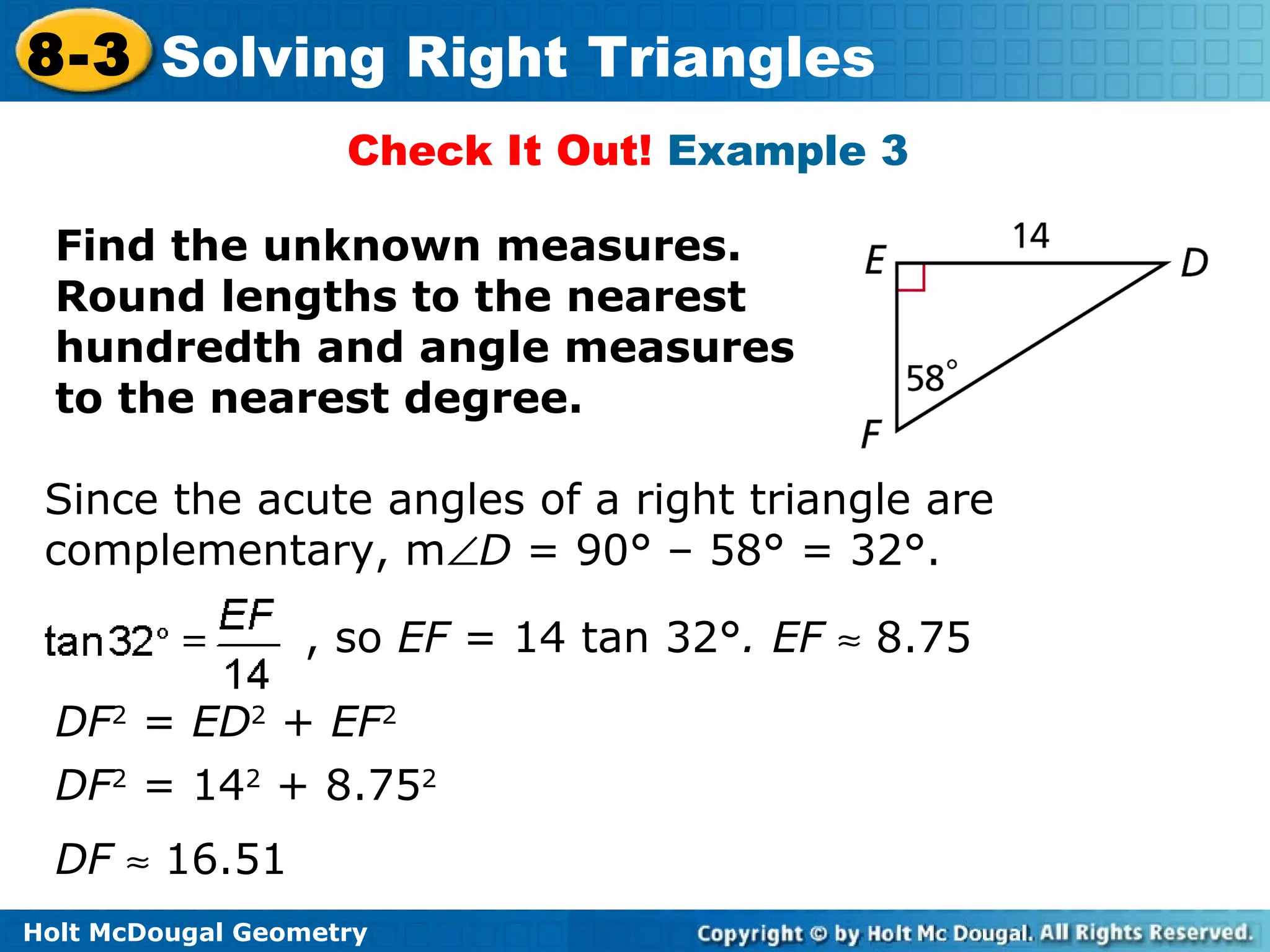 Holt McDougal Geometry
8-3 Solving Right Triangles
Check It Out! Example 3
Find the unknown measures.
Round lengths to the nearest
hundredth and angle measures
to the nearest degree.
Since the acute angles of a right triangle are
complementary, m∠D = 90° – 58° = 32°.
, so EF = 14 tan 32°. EF ≈ 8.75
DF2
= 142
+ 8.752
DF2
= ED2
+ EF2
DF ≈ 16.51
 