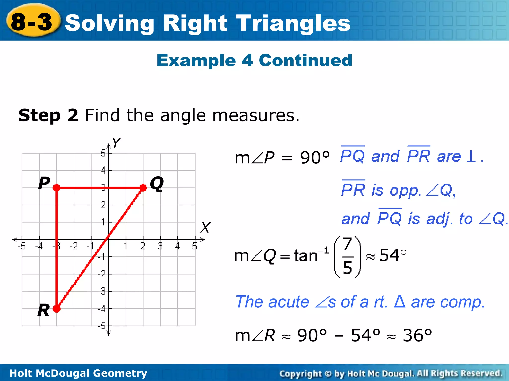Holt McDougal Geometry
8-3 Solving Right Triangles
Example 4 Continued
Step 2 Find the angle measures.
P Q
R
Y
X
m∠P = 90°
m∠R ≈ 90° – 54° ≈ 36°
The acute ∠s of a rt. ∆ are comp.
 
