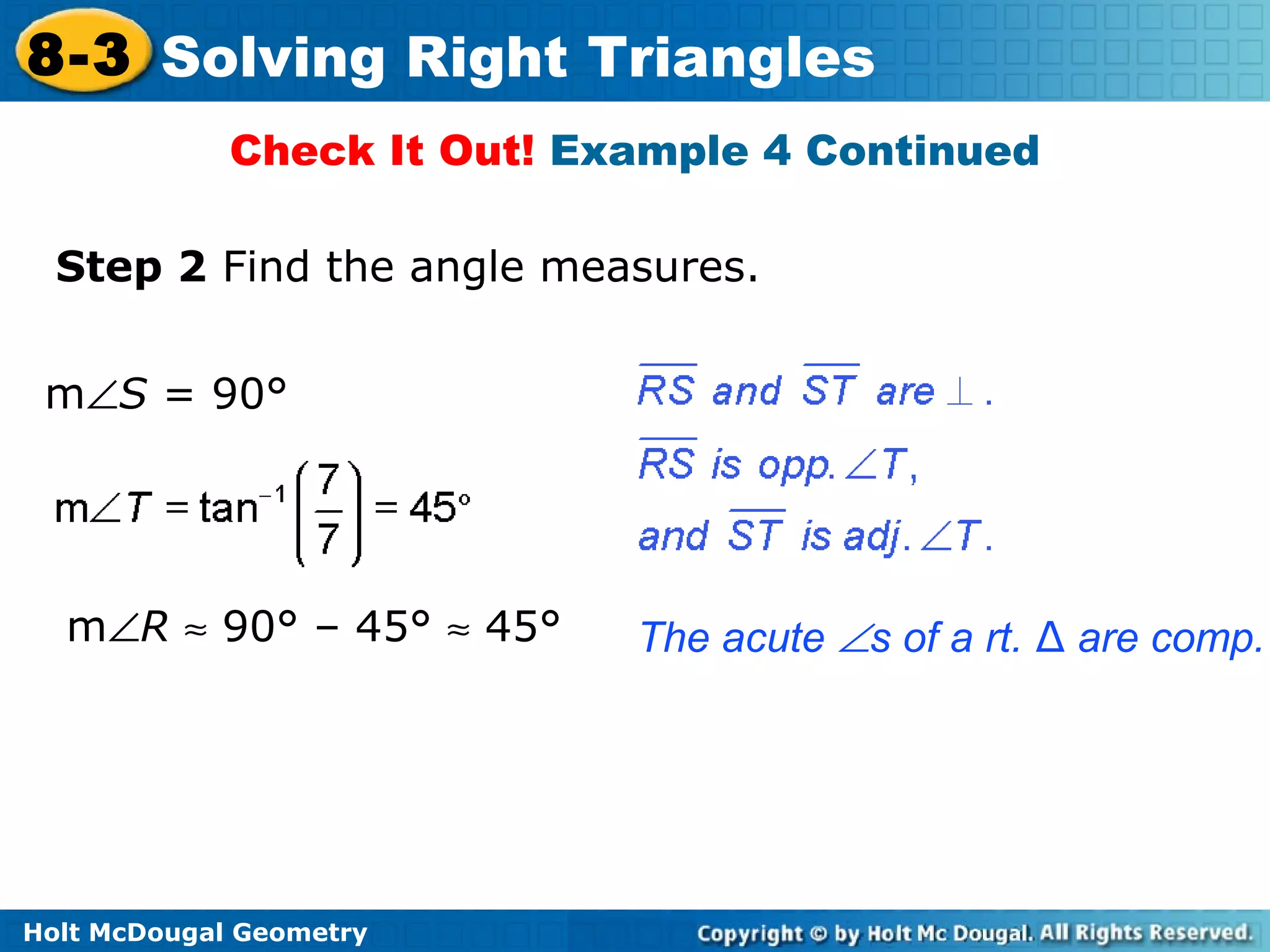 Holt McDougal Geometry
8-3 Solving Right Triangles
Check It Out! Example 4 Continued
Step 2 Find the angle measures.
m∠S = 90°
m∠R ≈ 90° – 45° ≈ 45° The acute ∠s of a rt. ∆ are comp.
 