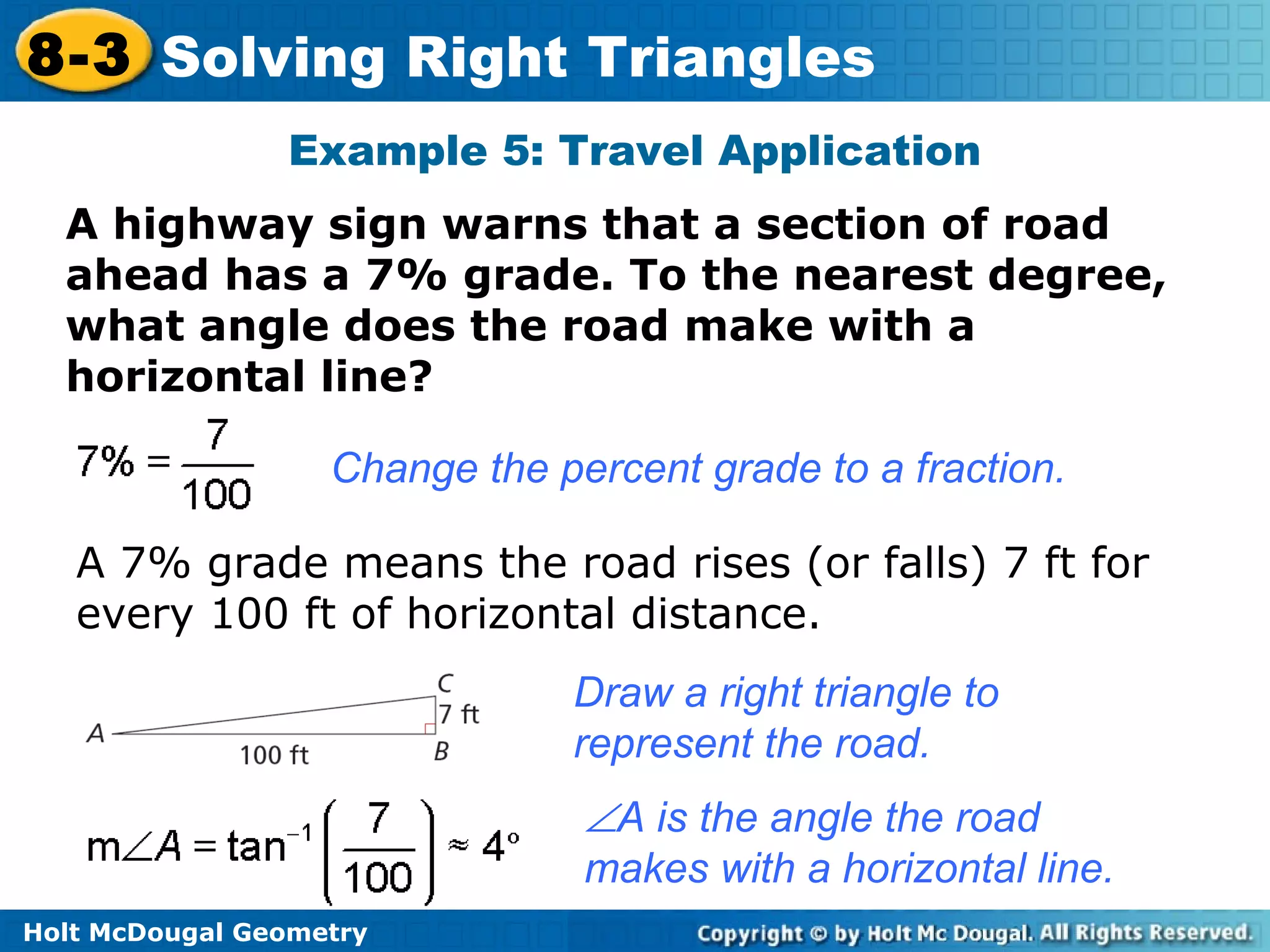Holt McDougal Geometry
8-3 Solving Right Triangles
Example 5: Travel Application
A highway sign warns that a section of road
ahead has a 7% grade. To the nearest degree,
what angle does the road make with a
horizontal line?
Change the percent grade to a fraction.
A 7% grade means the road rises (or falls) 7 ft for
every 100 ft of horizontal distance.
Draw a right triangle to
represent the road.
∠A is the angle the road
makes with a horizontal line.
 