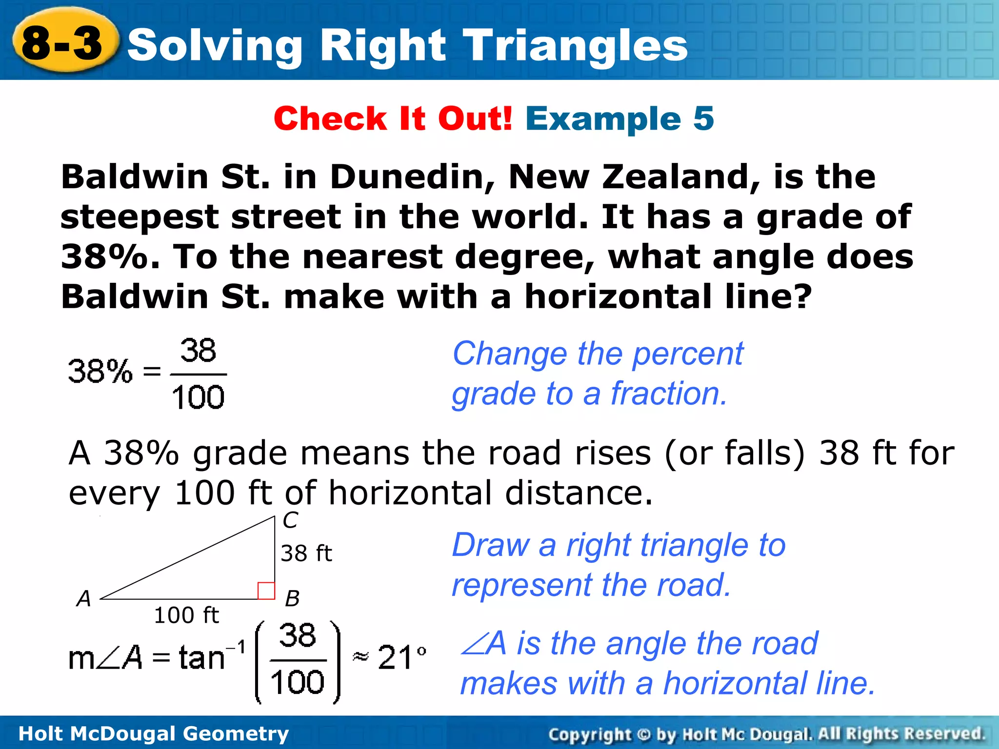 Holt McDougal Geometry
8-3 Solving Right Triangles
Check It Out! Example 5
Baldwin St. in Dunedin, New Zealand, is the
steepest street in the world. It has a grade of
38%. To the nearest degree, what angle does
Baldwin St. make with a horizontal line?
Change the percent
grade to a fraction.
A 38% grade means the road rises (or falls) 38 ft for
every 100 ft of horizontal distance.
Draw a right triangle to
represent the road.
∠A is the angle the road
makes with a horizontal line.
100 ft
38 ft
A B
C
 