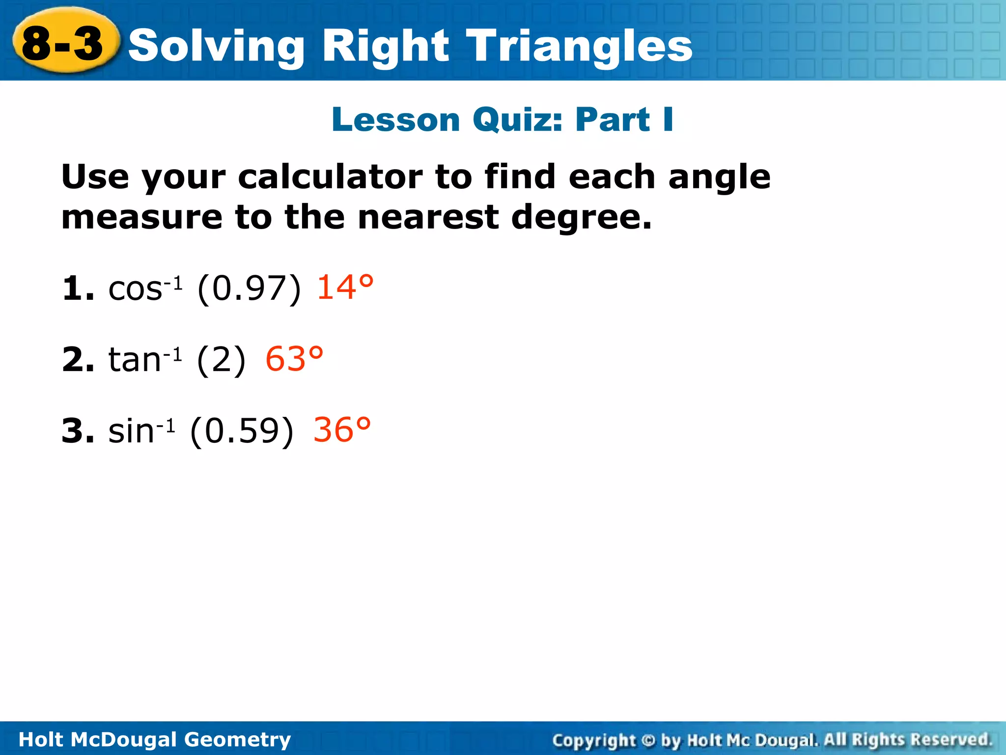 Holt McDougal Geometry
8-3 Solving Right Triangles
Lesson Quiz: Part I
Use your calculator to find each angle
measure to the nearest degree.
1. cos-1
(0.97)
2. tan-1
(2)
3. sin-1
(0.59)
14°
63°
36°
 
