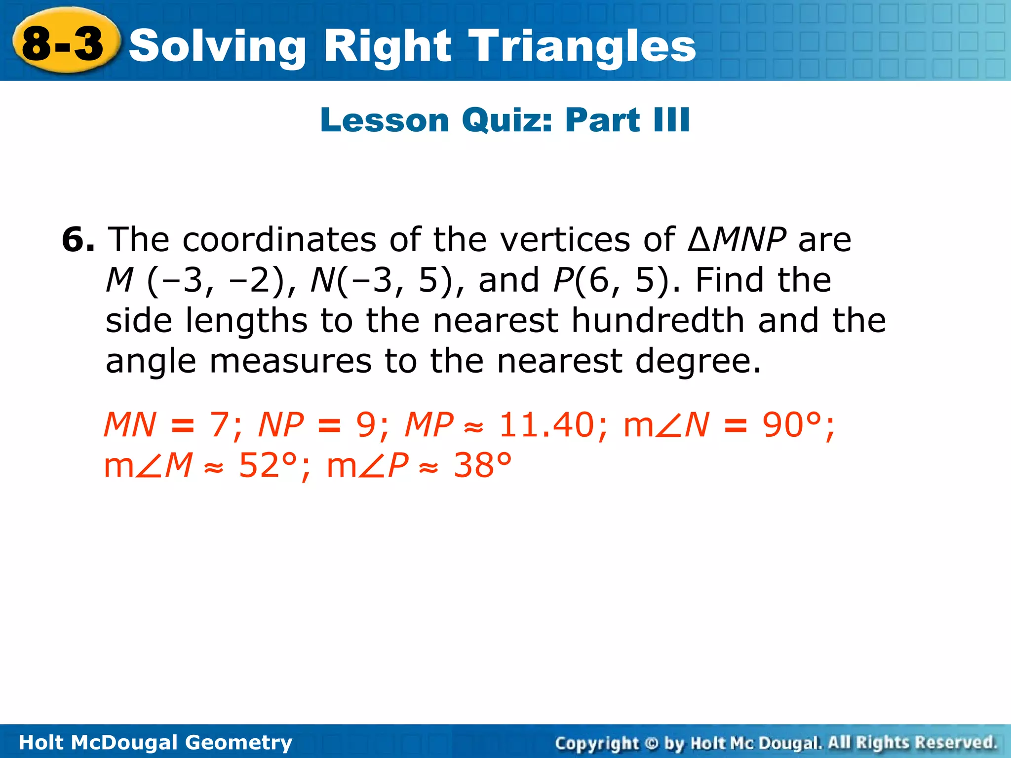 Holt McDougal Geometry
8-3 Solving Right Triangles
Lesson Quiz: Part III
6. The coordinates of the vertices of ∆MNP are
M (–3, –2), N(–3, 5), and P(6, 5). Find the
side lengths to the nearest hundredth and the
angle measures to the nearest degree.
MN = 7; NP = 9; MP ≈ 11.40; m∠N = 90°;
m∠M ≈ 52°; m∠P ≈ 38°
 
