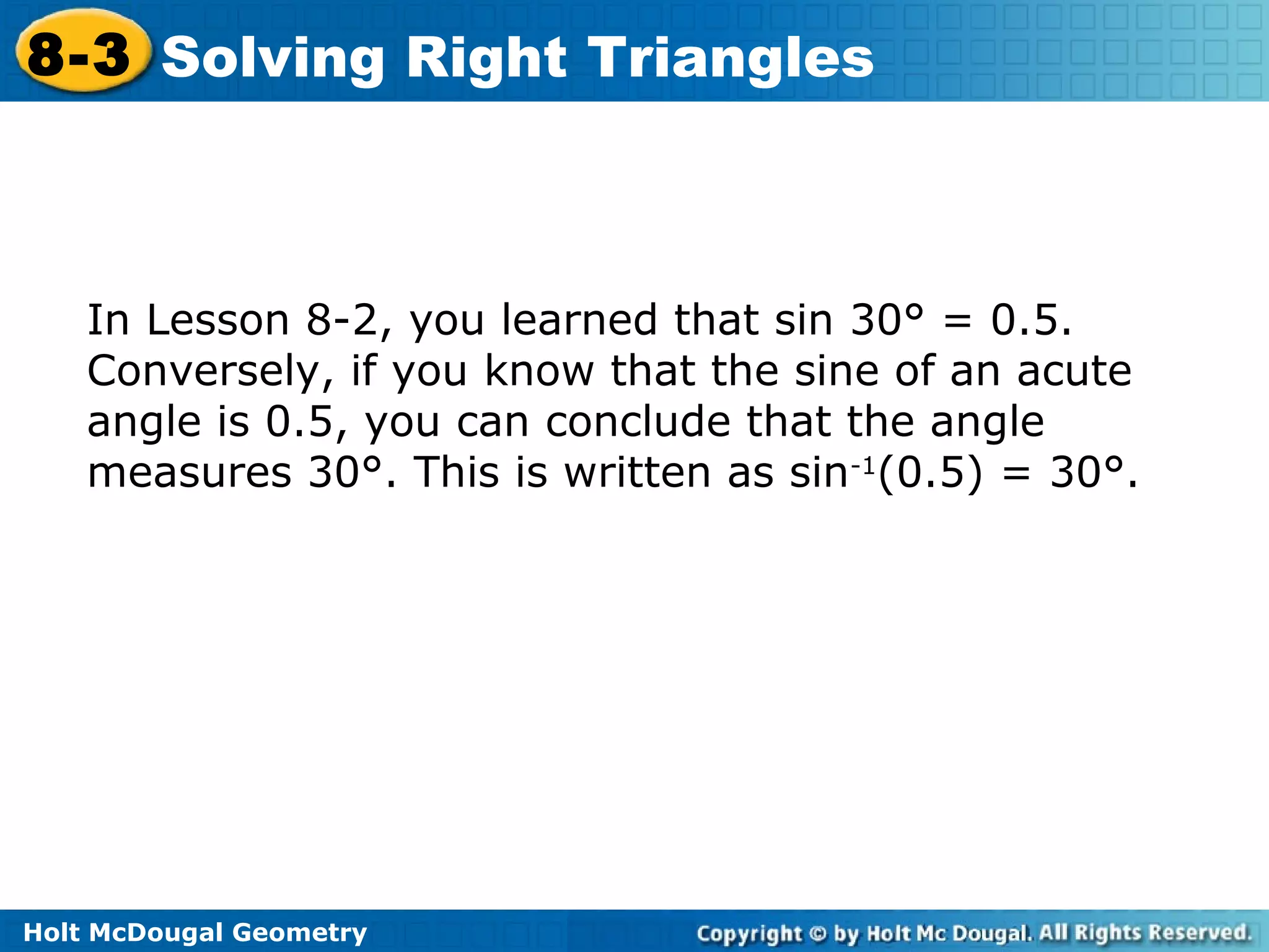 Holt McDougal Geometry
8-3 Solving Right Triangles
In Lesson 8-2, you learned that sin 30° = 0.5.
Conversely, if you know that the sine of an acute
angle is 0.5, you can conclude that the angle
measures 30°. This is written as sin-1
(0.5) = 30°.
 