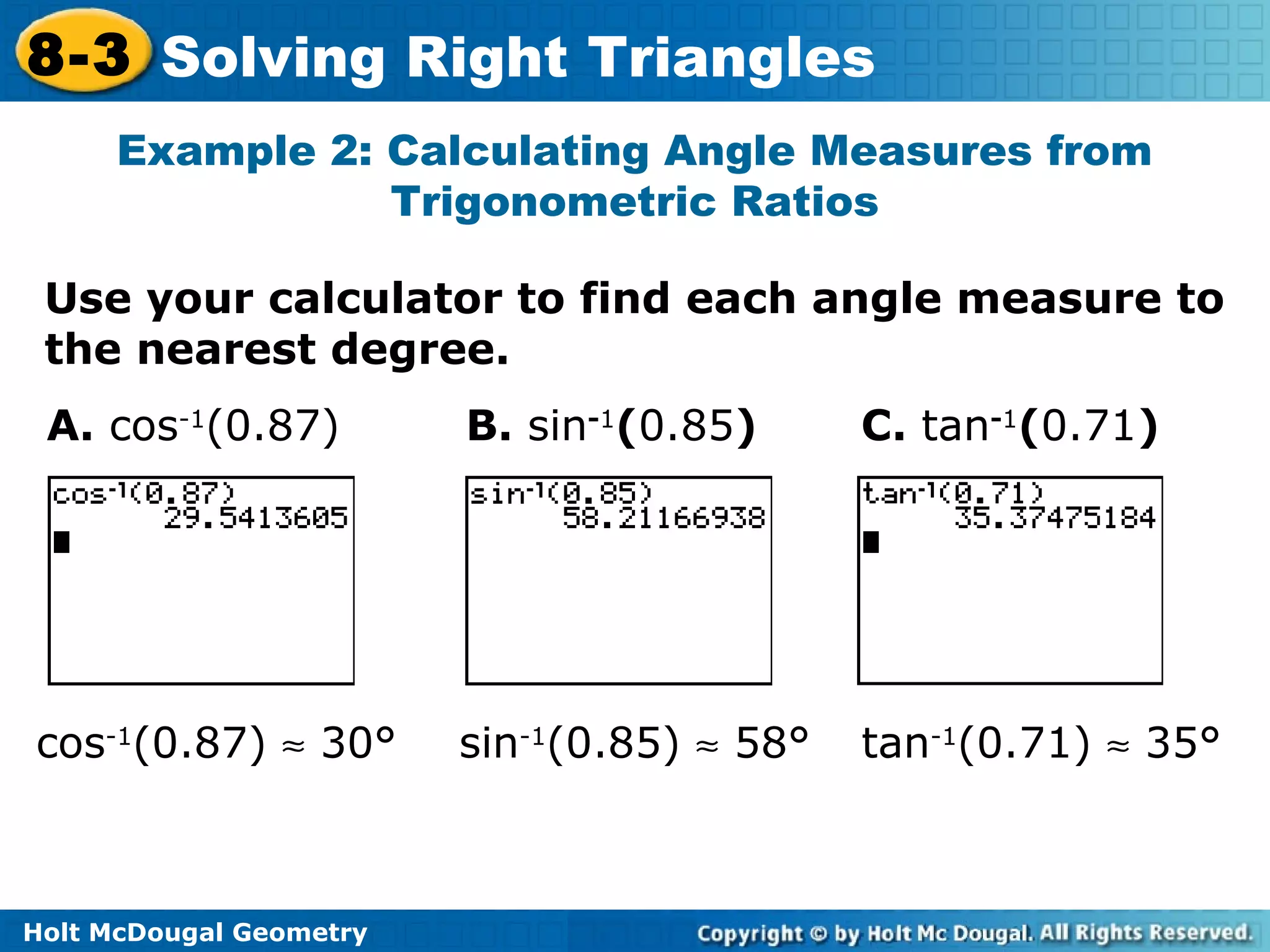 Holt McDougal Geometry
8-3 Solving Right Triangles
Example 2: Calculating Angle Measures from
Trigonometric Ratios
Use your calculator to find each angle measure to
the nearest degree.
A. cos-1
(0.87) B. sin-1
(0.85) C. tan-1
(0.71)
cos-1
(0.87) ≈ 30° sin-1
(0.85) ≈ 58° tan-1
(0.71) ≈ 35°
 