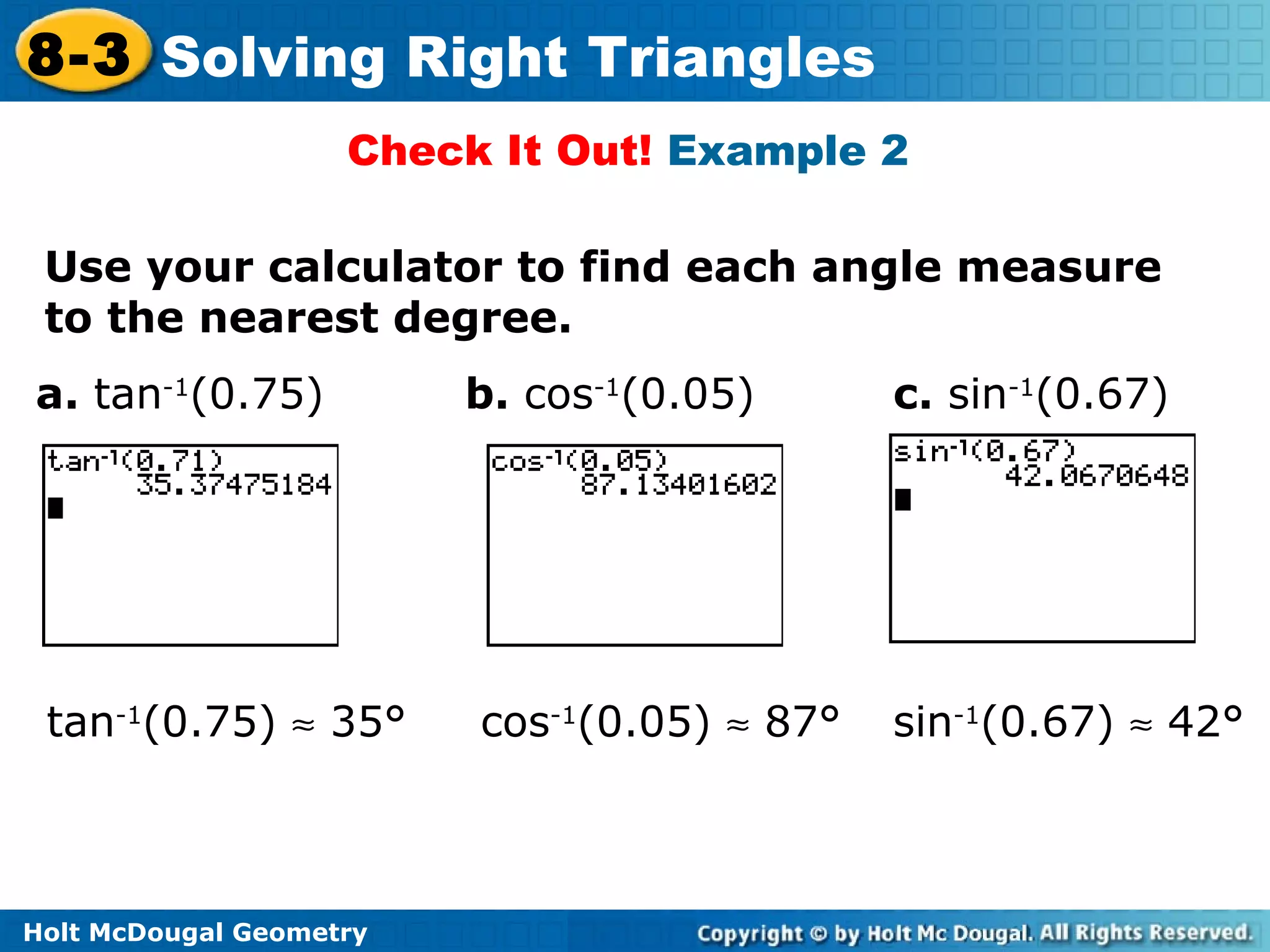 Holt McDougal Geometry
8-3 Solving Right Triangles
Check It Out! Example 2
Use your calculator to find each angle measure
to the nearest degree.
a. tan-1
(0.75) b. cos-1
(0.05) c. sin-1
(0.67)
cos-1
(0.05) ≈ 87° sin-1
(0.67) ≈ 42°tan-1
(0.75) ≈ 35°
 