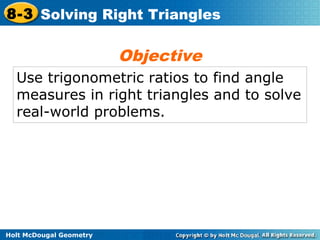 Holt McDougal Geometry
8-3 Solving Right Triangles
Use trigonometric ratios to find angle
measures in right triangles and to solve
real-world problems.
Objective
 