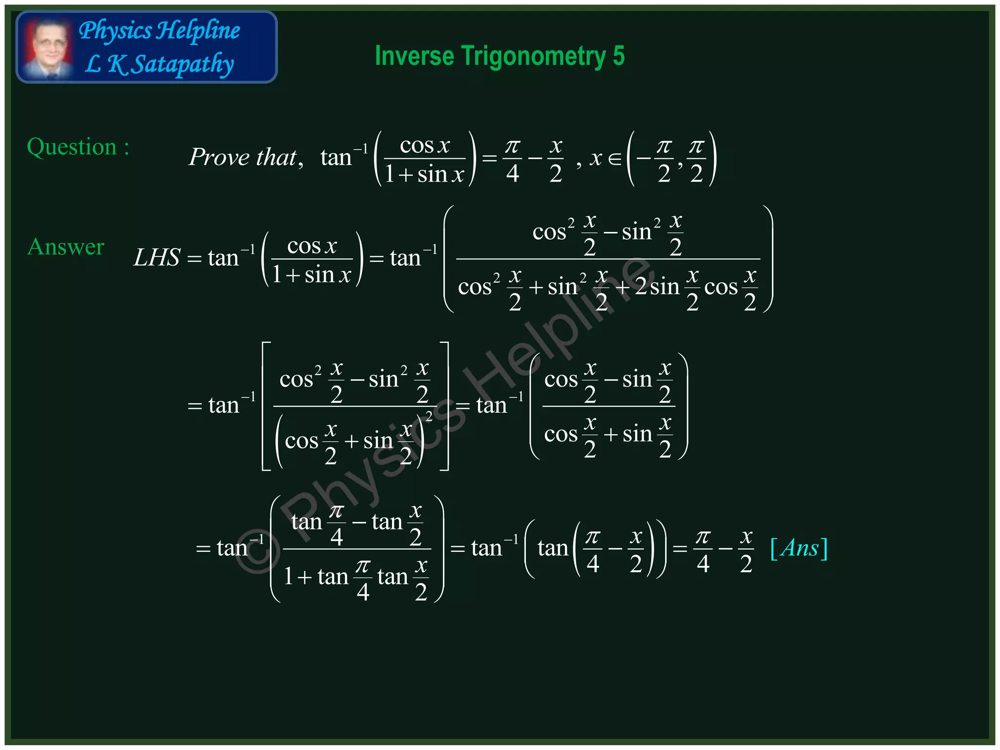 Inverse Trigonometry 5
Physics Helpline
L K Satapathy
Question :
Answer
   1 cos, tan , ,
1 sin 4 2 2 2
x xProve that x
x
  
   

 
2 2
1 1
2 2
cos sin
cos 2 2tan tan
1 sin cos sin 2sin cos
2 2 2 2
x x
xLHS
x x x x x
 
 
 
      
 
 
2 2
1 1
2
cos sin cos sin
2 2 2 2tan tan
cos sincos sin 2 22 2
x x x x
x xx x
 
       
    
       
 1 1
tan tan
4 2tan tan tan
4 2 4 21 tan tan
[ ]
4 2
x
x RHx S
x

 

 
 
            
 

 