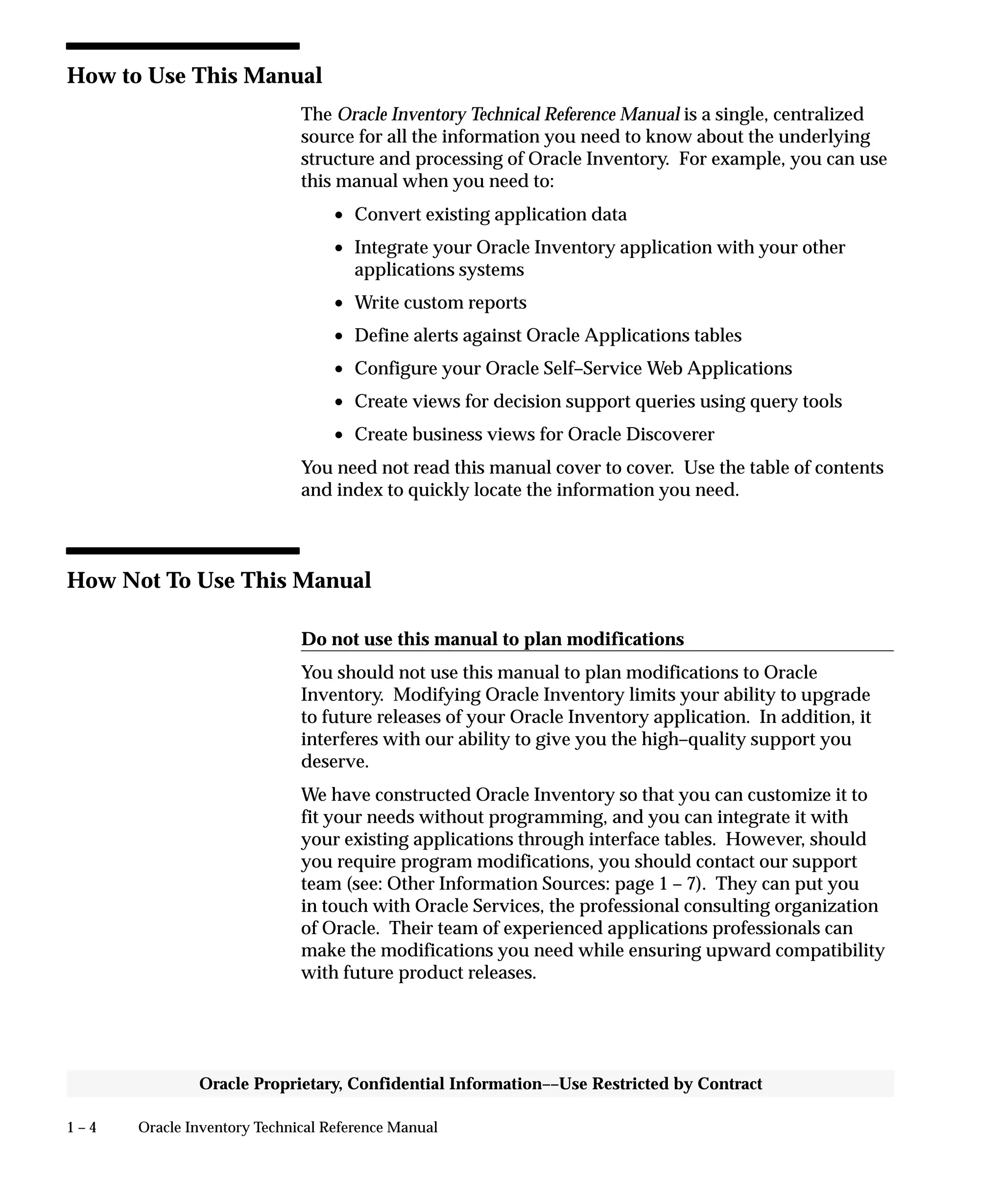 1 – 4 Oracle Inventory Technical Reference Manual
Oracle Proprietary, Confidential Information––Use Restricted by Contract
How to Use This Manual
The Oracle Inventory Technical Reference Manual is a single, centralized
source for all the information you need to know about the underlying
structure and processing of Oracle Inventory. For example, you can use
this manual when you need to:
• Convert existing application data
• Integrate your Oracle Inventory application with your other
applications systems
• Write custom reports
• Define alerts against Oracle Applications tables
• Configure your Oracle Self–Service Web Applications
• Create views for decision support queries using query tools
• Create business views for Oracle Discoverer
You need not read this manual cover to cover. Use the table of contents
and index to quickly locate the information you need.
How Not To Use This Manual
Do not use this manual to plan modifications
You should not use this manual to plan modifications to Oracle
Inventory. Modifying Oracle Inventory limits your ability to upgrade
to future releases of your Oracle Inventory application. In addition, it
interferes with our ability to give you the high–quality support you
deserve.
We have constructed Oracle Inventory so that you can customize it to
fit your needs without programming, and you can integrate it with
your existing applications through interface tables. However, should
you require program modifications, you should contact our support
team (see: Other Information Sources: page 1 – 7). They can put you
in touch with Oracle Services, the professional consulting organization
of Oracle. Their team of experienced applications professionals can
make the modifications you need while ensuring upward compatibility
with future product releases.
 